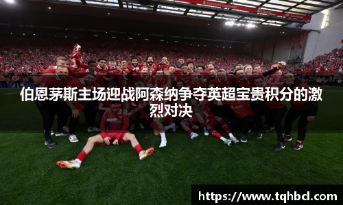 伯恩茅斯主场迎战阿森纳争夺英超宝贵积分的激烈对决